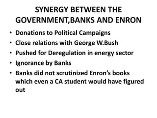 SYNERGY BETWEEN THE
GOVERNMENT,BANKS AND ENRON
• Donations to Political Campaigns
• Close relations with George W.Bush
• Pushed for Deregulation in energy sector
• Ignorance by Banks
• Banks did not scrutinized Enron’s books
which even a CA student would have figured
out
 