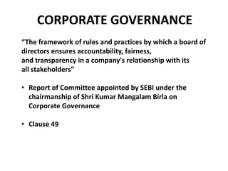 CORPORATE GOVERNANCE
“The framework of rules and practices by which a board of
directors ensures accountability, fairness,
and transparency in a company's relationship with its
all stakeholders”
• Report of Committee appointed by SEBI under the
chairmanship of Shri Kumar Mangalam Birla on
Corporate Governance
• Clause 49
 