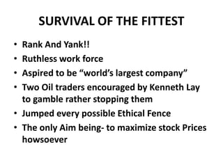 SURVIVAL OF THE FITTEST
• Rank And Yank!!
• Ruthless work force
• Aspired to be “world’s largest company”
• Two Oil traders encouraged by Kenneth Lay
to gamble rather stopping them
• Jumped every possible Ethical Fence
• The only Aim being- to maximize stock Prices
howsoever
 