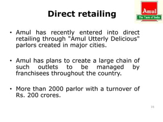 Direct retailing
• Amul has recently entered into direct
retailing through "Amul Utterly Delicious"
parlors created in major cities.
• Amul has plans to create a large chain of
such outlets to be managed by
franchisees throughout the country.
• More than 2000 parlor with a turnover of
Rs. 200 crores.
16
 