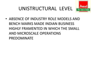 UNISTRUCTURAL LEVEL
• ABSENCE OF INDUSTRY ROLE MODELS AND
BENCH MARKS MADE INDIAN BUSINESS
HIGHLY FRAMENTED IN WHICH THE SMALL
AND MICROSCALE OPERATIONS
PREDOMINATE
 