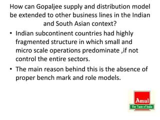 How can Gopaljee supply and distribution model
be extended to other business lines in the Indian
and South Asian context?
• Indian subcontinent countries had highly
fragmented structure in which small and
micro scale operations predominate ,if not
control the entire sectors.
• The main reason behind this is the absence of
proper bench mark and role models.
 