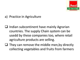 a) Practice in Agriculture
 Indian subcontinent have mainly Agrarian
countries. The supply Chain system can be
usedd by these companies too, where retail
agriculture products are selling.
 They can remove the middle men,by directly
collecting vegetables and fruits from farmers
 