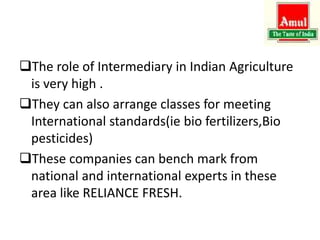 The role of Intermediary in Indian Agriculture
is very high .
They can also arrange classes for meeting
International standards(ie bio fertilizers,Bio
pesticides)
These companies can bench mark from
national and international experts in these
area like RELIANCE FRESH.
 