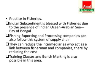 • Practice in Fisheries.
Indian Subcontinent is blessed with Fisheries due
to the presence of Indian Ocean-Arabian Sea—
Bay of Bengal .
Fishing Exporting and Processing companies can
also follow this system of supply chain.
They can reduce the intermediaries who act as a
link between fisherman and companies, there by
reducing the cost
Training Classes and Bench Marking is also
possible in this area.
 