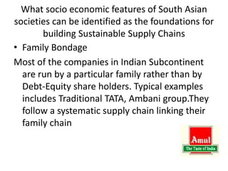 What socio economic features of South Asian
societies can be identified as the foundations for
building Sustainable Supply Chains
• Family Bondage
Most of the companies in Indian Subcontinent
are run by a particular family rather than by
Debt-Equity share holders. Typical examples
includes Traditional TATA, Ambani group.They
follow a systematic supply chain linking their
family chain
 