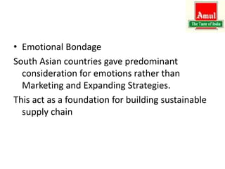 • Emotional Bondage
South Asian countries gave predominant
consideration for emotions rather than
Marketing and Expanding Strategies.
This act as a foundation for building sustainable
supply chain
 