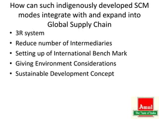 How can such indigenously developed SCM
modes integrate with and expand into
Global Supply Chain
• 3R system
• Reduce number of Intermediaries
• Setting up of International Bench Mark
• Giving Environment Considerations
• Sustainable Development Concept
 
