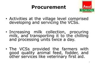 Procurement
• Activities at the village level comprised
developing and servicing the VCSs.
• Increasing milk collection, procuring
milk, and transporting it to the chilling
and processing units twice a day.
• The VCSs provided the farmers with
good quality animal feed, fodder, and
other services like veterinary first aid.
7
 