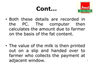 Cont…
• Both these details are recorded in
the PC. The computer then
calculates the amount due to farmer
on the basis of the fat content.
• The value of the milk is then printed
out on a slip and handed over to
farmer who collects the payment at
adjacent window. 9
 