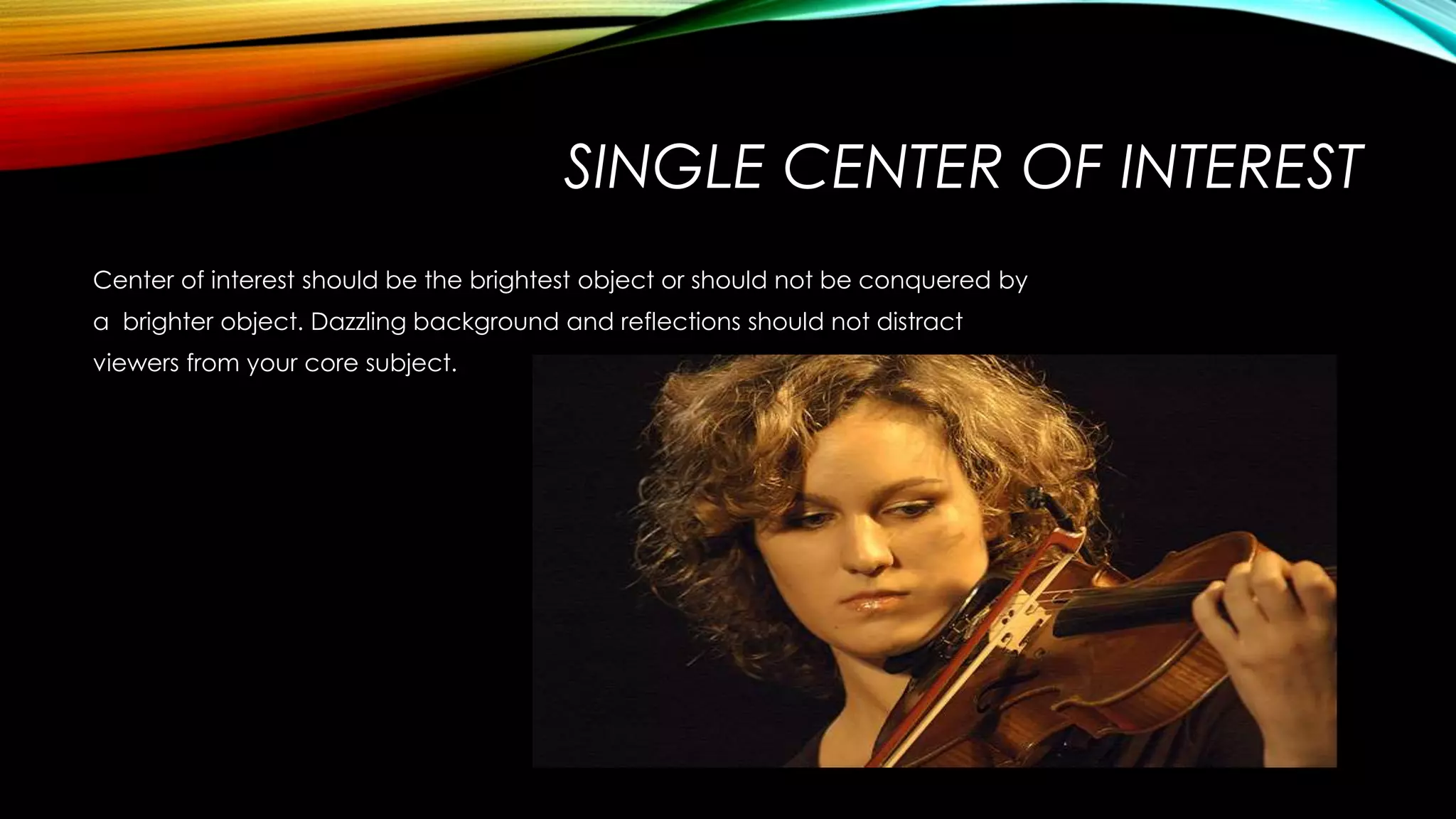 SINGLE CENTER OF INTEREST 
Center of interest should be the brightest object or should not be conquered by 
a brighter object. Dazzling background and reflections should not distract 
viewers from your core subject. 
 