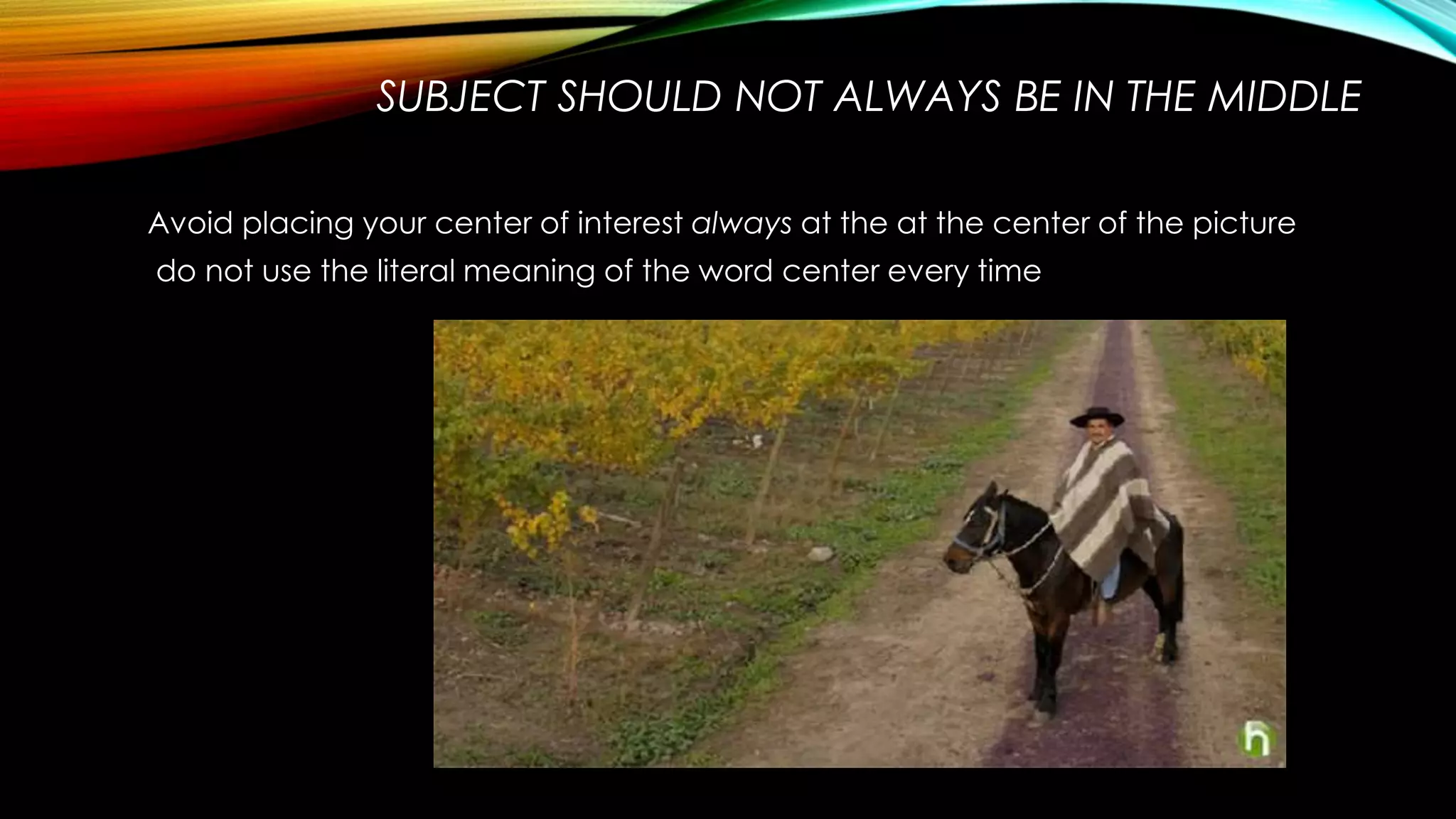 SUBJECT SHOULD NOT ALWAYS BE IN THE MIDDLE 
Avoid placing your center of interest always at the at the center of the picture 
do not use the literal meaning of the word center every time 
 
