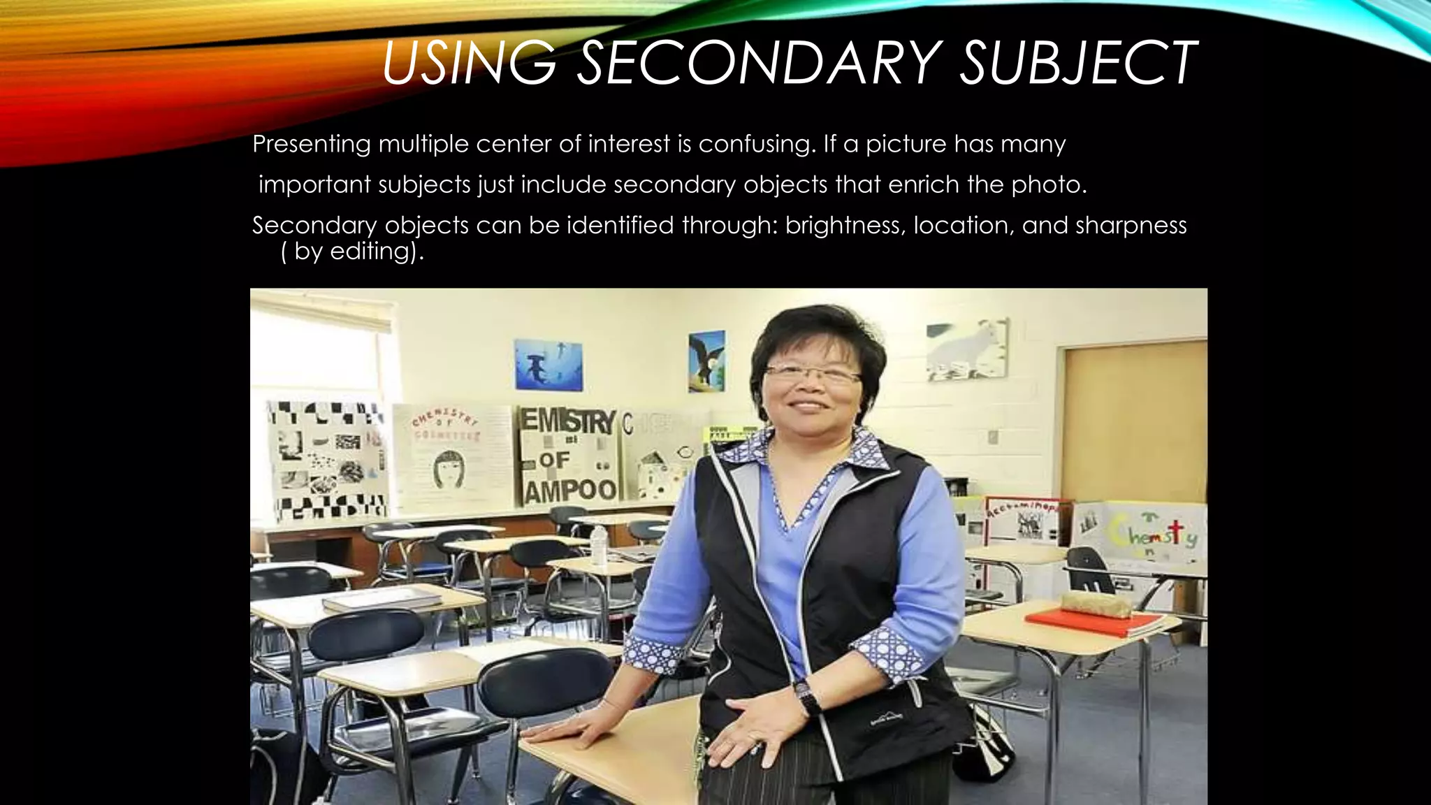 USING SECONDARY SUBJECT 
Presenting multiple center of interest is confusing. If a picture has many 
important subjects just include secondary objects that enrich the photo. 
Secondary objects can be identified through: brightness, location, and sharpness 
( by editing). 
 