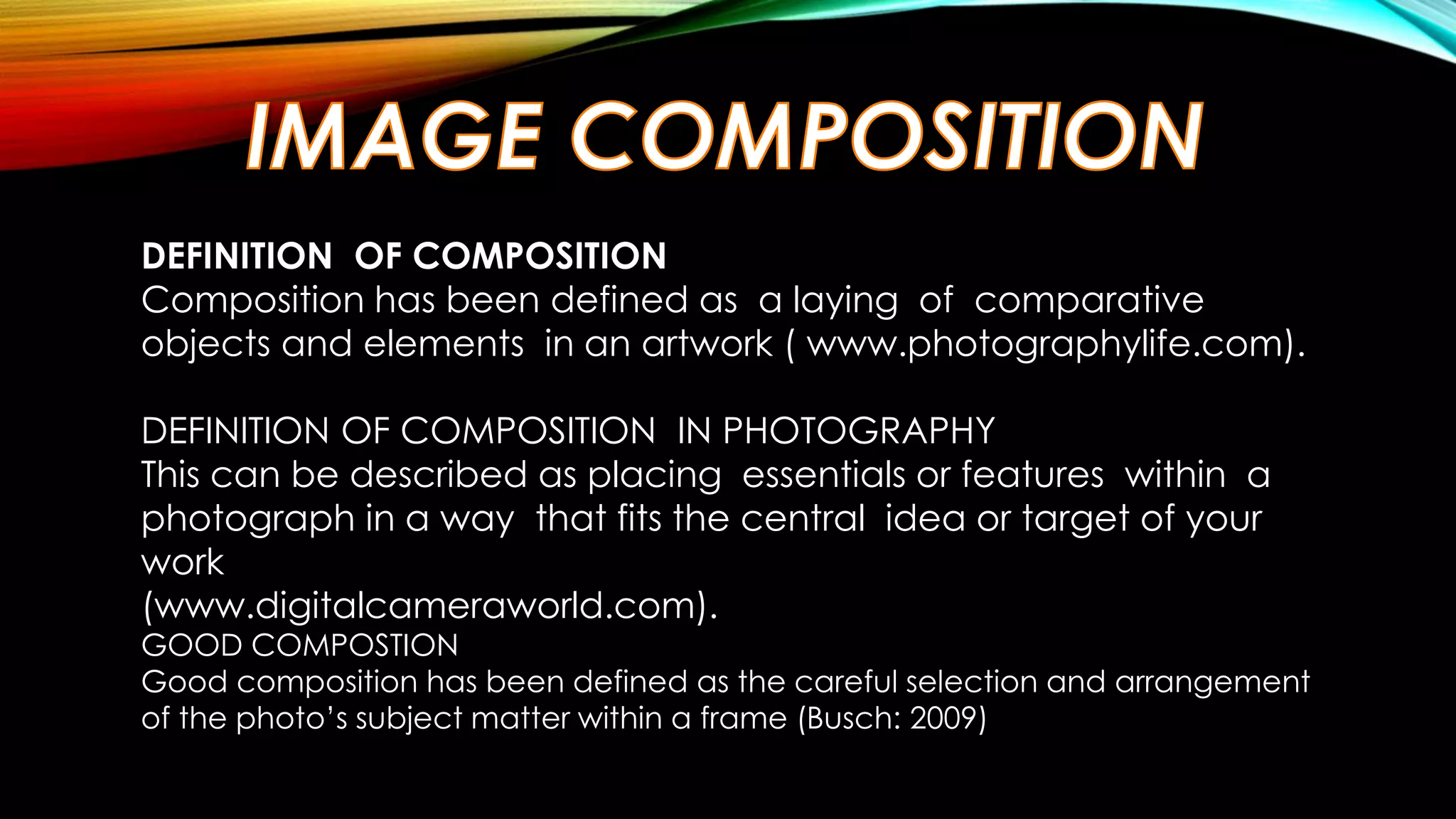 DEFINITION OF COMPOSITION 
Composition has been defined as a laying of comparative 
objects and elements in an artwork ( www.photographylife.com). 
DEFINITION OF COMPOSITION IN PHOTOGRAPHY 
This can be described as placing essentials or features within a 
photograph in a way that fits the central idea or target of your 
work 
(www.digitalcameraworld.com). 
GOOD COMPOSTION 
Good composition has been defined as the careful selection and arrangement 
of the photo’s subject matter within a frame (Busch: 2009) 
 