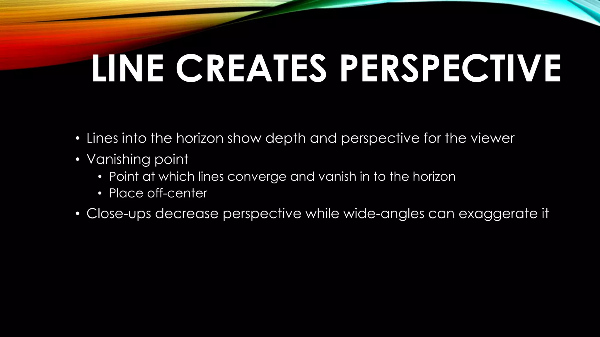 LINE CREATES PERSPECTIVE 
• Lines into the horizon show depth and perspective for the viewer 
• Vanishing point 
• Point at which lines converge and vanish in to the horizon 
• Place off-center 
• Close-ups decrease perspective while wide-angles can exaggerate it 
 