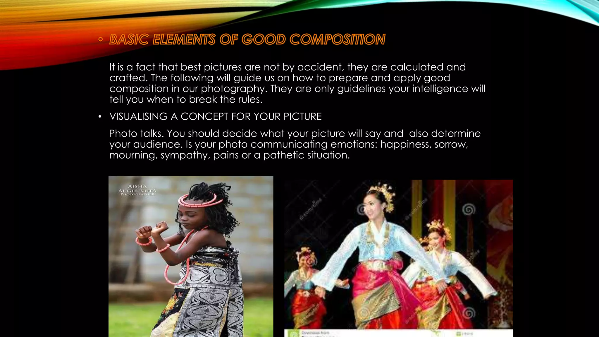 It is a fact that best pictures are not by accident, they are calculated and 
crafted. The following will guide us on how to prepare and apply good 
composition in our photography. They are only guidelines your intelligence will 
tell you when to break the rules. 
• VISUALISING A CONCEPT FOR YOUR PICTURE 
Photo talks. You should decide what your picture will say and also determine 
your audience. Is your photo communicating emotions: happiness, sorrow, 
mourning, sympathy, pains or a pathetic situation. 
 