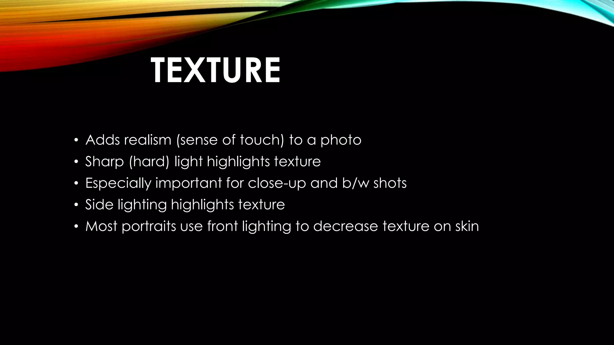 TEXTURE 
• Adds realism (sense of touch) to a photo 
• Sharp (hard) light highlights texture 
• Especially important for close-up and b/w shots 
• Side lighting highlights texture 
• Most portraits use front lighting to decrease texture on skin 
 