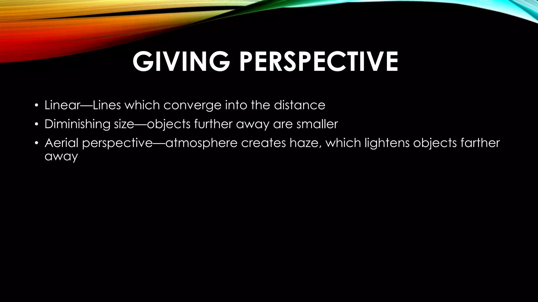 GIVING PERSPECTIVE 
• Linear—Lines which converge into the distance 
• Diminishing size—objects further away are smaller 
• Aerial perspective—atmosphere creates haze, which lightens objects farther 
away 
 