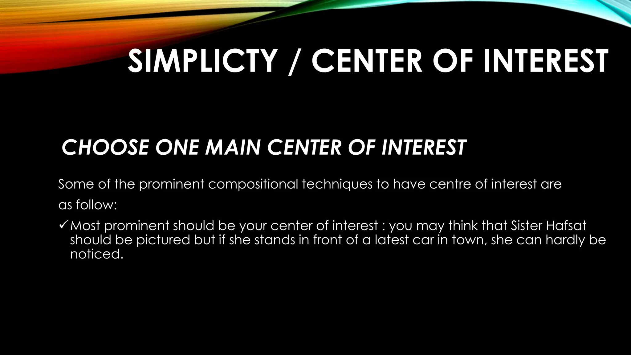 SIMPLICTY / CENTER OF INTEREST 
CHOOSE ONE MAIN CENTER OF INTEREST 
Some of the prominent compositional techniques to have centre of interest are 
as follow: 
Most prominent should be your center of interest : you may think that Sister Hafsat 
should be pictured but if she stands in front of a latest car in town, she can hardly be 
noticed. 
 