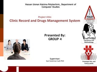 Presented By:
GROUP 4
Supervisor:
Sani Suleiman Isah PhD
Project title:
Clinic Record and Drugs Management System
Hassan Usman Katsina Polytechnic, Department of
Computer Studies
Literatures and
Methodology
Prototype Dev. and
Future works
Research
Problem and
objectives
 