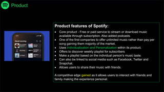 Product
Product features of Spotify:
 Core product - Free or paid service to stream or download music
available through subscription. Also added podcasts.
 One of the first companies to offer unlimited music rather than pay per
song gaining them majority of the market.
 Uses Individualization and Personalization within its product.
 Offers to discover weekly playlist for subscribers
 Make a playlist based on the individual person’s music taste.
 Can also be linked to social media such as Facebook, Twitter and
Snapchat.
 Allows users to share their music with friends.
A competitive edge gained as it allows users to interact with friends and
family making the experience personal.
 