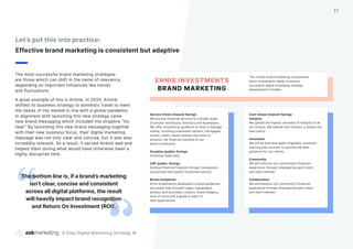The most successful brand marketing strategies
are those which can shift in the name of relevance,
depending on important influences like trends
and fluctuations.
A great example of this is Airbnb. In 2020, Airbnb
shifted its business strategy to domestic travel to meet
the needs of the market in line with a global pandemic.
In alignment with launching this new strategy came
new brand messaging which included the strapline “Go
near”. By launching this new brand messaging together
with their new business focus, their digital marketing
message was not only clear and concise, but it was also
incredibly relevant. As a result, it served Airbnb well and
helped them during what would have otherwise been a
highly disruptive time.
Let’s put this into practice:
Effective brand marketing is consistent but adaptive
The bottom line is, if a brand’s marketing
isn’t clear, concise and consistent
across all digital platforms, the result
will heavily impact brand recognition
and Return On Investment (ROI).
9 Step Digital Marketing Strategy ©
11
Core Values (inward-facing):
Integrity
We uphold the highest standard of integrity in all
our actions. We believe that honesty is always the
best policy.
Innovation
We will be bold and apply originality, continual
learning and curiosity to provide the best
guidance for our clients.
Community
We will enhance our community’s financial
experience through empowering each client
and team member.
Collaboration
We will enhance our community’s financial
experience through empowering each client
and team member.
Service Vision (inward-facing):
We provide financial services to a broad range
of private individuals, investors and businesses.
We offer exceptional guidance on how to manage
money, including investment options, mortgages,
stocks, credit, equity options and more to
enhance the financial standing of our
entire community.
Strapline (public-facing):
Investing made easy
USP (public-facing):
Achieve financial freedom through transparent,
customised and quality investment advice.
Brand Guidelines:
Ennis Investments developed a brand guidelines
document that included logos, typography,
primary and secondary colours, brand imagery,
tone of voice and a guide to each of
their applications.
The critical brand marketing components
Ennis Investments needs to ensure
successful digital marketing strategy
development includes:
ENNIS INVESTMENTS
BRAND MARKETING
 