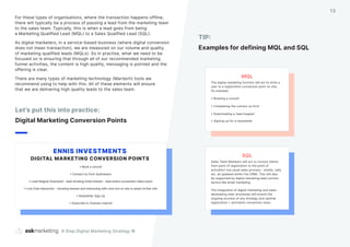 For these types of organisations, where the transaction happens offline,
there will typically be a process of passing a lead from the marketing team
to the sales team. Typically, this is when a lead goes from being
a Marketing Qualified Lead (MQL) to a Sales Qualified Lead (SQL).
As digital marketers, in a service-based business (where digital conversion
does not mean transaction), we are measured on our volume and quality
of marketing qualified leads (MQLs). So in practise, what we need to be
focused on is ensuring that through all of our recommended marketing
funnel activities, the content is high quality, messaging is pointed and the
offering is clear.
There are many types of marketing technology (Martech) tools we
recommend using to help with this. All of these elements will ensure
that we are delivering high quality leads to the sales team.
Let’s put this into practice:
Digital Marketing Conversion Points
TIP:
Examples for defining MQL and SQL
9 Step Digital Marketing Strategy ©
13
SQL
Sales Team Members will act to nurture clients
from point of registration to the point of
activation (via usual sales process - emails, calls
etc. all updated within the CRM). This will also
be supported by digital marketing lead nurture
tactics like email marketing.
The integration of digital marketing and sales
developing clear processes will ensure the
ongoing success of any strategy and optimal
registration > activation conversion rates.
• Book a consult
• Contact Us Form Submission
• Lead Magnet Download - lead showing initial interest - lead enters ecosystem (data input)
• Live Chat Interaction - showing interest and interacting with chat tool on site to attain further info
• Newsletter Sign Up
• Subscribe to Youtube channel
ENNIS INVESTMENTS
DIGITAL MARKETING CONVERSION POINTS
MQL
The digital marketing function will act to drive a
user to a registration conversion point on site,
for example:
• Booking a consult
• Completing the contact us form
• Downloading a ‘lead magnet’
• Signing up for a newsletter
 