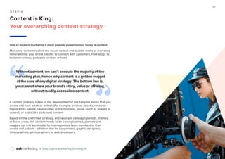 9 Step Digital Marketing Strategy ©
17
S T EP 6
Content is King:
Your overarching content strategy
One of modern marketing’s most popular powerhouses today is content.
Marketing content is all of the visual, textual and audible forms of marketing
materials that your brand creates to connect with customers, from blogs to
explainer videos, podcasts to news articles.
A content strategy refers to the development of any tangible media that you
create and own: whether written (for example, articles, ebooks, research-
based white papers, case studies or testimonials), visual (such as images or
videos), or audio (like podcasts) content.
Based on the confirmed strategy, and resultant campaign periods, themes,
or focus areas, the content needs to be conceptualised, planned and
mapped out into a calendar for the respective team members to then
create and publish - whether that be copywriters, graphic designers,
videographers, photographers or web developers.
Without content, we can’t execute the majority of the
marketing plan, hence why content is a golden nugget
at the core of any digital strategy. The bottom line is,
you cannot share your brand’s story, value or offering,
without readily accessible content.
 