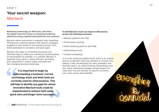 9 Step Digital Marketing Strategy ©
20
S T EP 7
Your secret weapon:
Martech
Marketing technology (or MarTech), describes
the digital tools that assist in achieving marketing
objectives using sophisticated platforms and systems.
Martech allows businesses to augment their marketing
initiatives by creating seamless and smarter strategies
targeted at each phase of the marketing funnel: from
brand awareness to activation and back again.
Martech also helps to streamline processes and
identifies ways to make your marketing communications
as personalised as possible. In a nutshell, Martech is
essential if you want to remain efficient, profitable,
and competitive in today’s highly saturated and
fast-changing business landscape.
A solid Martech stack can improve efficiencies
across the following functions:
• Website platform and CMS
• Performance tracking
• Email marketing platform and CRM
• Advertising activity
• Content scheduling
In our ever-advancing digital world, there is an endless
amount of Martech tools and software to choose from,
making it feel overwhelming for many marketers and
business teams. So, before actively onboarding a new
tool, senior marketing managers should assess the
value each tool will provide, its specific functions,
cost, team access and reliability.
It is important to begin by
understanding a business’ current
technology stack and what tools are
currently used for what purpose. This
will help to identify any gaps for where
innovative Martech tools could be
implemented to achieve both some
quick wins and longer-term successes.
 