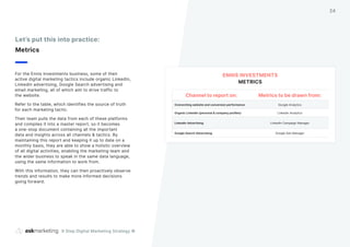 For the Ennis Investments business, some of their
active digital marketing tactics include organic LinkedIn,
LinkedIn advertising, Google Search advertising and
email marketing, all of which aim to drive traffic to
the website.
Refer to the table, which identifies the source of truth
for each marketing tactic.
Their team pulls the data from each of these platforms
and compiles it into a master report, so it becomes
a one-stop document containing all the important
data and insights across all channels & tactics. By
maintaining this report and keeping it up to date on a
monthly basis, they are able to show a holistic overview
of all digital activities, enabling the marketing team and
the wider business to speak in the same data language,
using the same information to work from.
With this information, they can then proactively observe
trends and results to make more informed decisions
going forward.
Let’s put this into practice:
Metrics
Channel to report on: Metrics to be drawn from:
Overarching website and conversion performance Google Analytics
Organic LinkedIn (personal & company profiles) LinkedIn Analytics
LinkedIn Advertising LinkedIn Campaign Manager
Google Search Advertising Google Ads Manager
ENNIS INVESTMENTS
METRICS
9 Step Digital Marketing Strategy ©
24
 