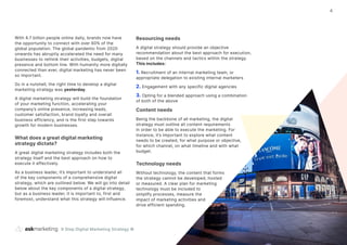 9 Step Digital Marketing Strategy ©
4
With 4.7 billion people online daily, brands now have
the opportunity to connect with over 60% of the
global population. The global pandemic from 2020
onwards has abruptly accelerated the need for many
businesses to rethink their activities, budgets, digital
presence and bottom line. With humanity more digitally
connected than ever, digital marketing has never been
so important.
So in a nutshell, the right time to develop a digital
marketing strategy was yesterday.
A digital marketing strategy will build the foundation
of your marketing function, accelerating your
company’s online presence, increasing leads,
customer satisfaction, brand loyalty and overall
business efficiency, and is the first step towards
growth for modern businesses.
What does a great digital marketing
strategy dictate?
A great digital marketing strategy includes both the
strategy itself and the best approach on how to
execute it effectively.
As a business leader, it’s important to understand all
of the key components of a comprehensive digital
strategy, which are outlined below. We will go into detail
below about the key components of a digital strategy,
but as a business leader, it is important to, first and
foremost, understand what this strategy will influence.
Resourcing needs
A digital strategy should provide an objective
recommendation about the best approach for execution,
based on the channels and tactics within the strategy.
This includes:
1. Recruitment of an internal marketing team, or
appropriate delegation to existing internal marketers
2. Engagement with any specific digital agencies
3. Opting for a blended approach using a combination
of both of the above
Content needs
Being the backbone of all marketing, the digital
strategy must outline all content requirements
in order to be able to execute the marketing. For
instance, it’s important to explore what content
needs to be created, for what purpose or objective,
for which channel, on what timeline and with what
budget.
Technology needs
Without technology, the content that forms
the strategy cannot be developed, hosted
or measured. A clear plan for marketing
technology must be included to
simplify processes, measure the
impact of marketing activities and
drive efficient spending.
 