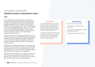 As our example Ennis Investments is a business-to-
business (B2B) company, the digital marketing efforts
are likely to be centred around online lead generation
(Marketing Qualified Leads - MQLs), which are then
passed over to the sales team to nurture and determine
if they are a Sales Qualified Lead - SQL. For that reason,
the role of the marketing strategy is to attract and
convert the highest quality leads for their salespeople
to then nurture and convert via the website and
supporting digital channels.
As well as the website, Marketing will probably choose
to focus their efforts on business-focused channels like
LinkedIn where their target demographic is spending
their time online. Perhaps the objective would be: to
increase qualified leads from Linkedin Sales Navigator
by 30% this year.
Additionally, their B2B business goal is to increase their
customers by 5 each month. They know that their sales
team has a track record of closing around 50% of the
qualified leads, so it will take 10 new marketing qualified
leads to reach the target of 5 new customers.
Now that Ennis Investments has its objectives, they can
look at the actions required to achieve them. It’s the
same for your own business: the objectives you define
here will be the basis for the actions executed.
Let’s put this into practice:
Qualitative Goals vs Quantitative Goals
9 Step Digital Marketing Strategy ©
7
Quantitative
• 40% increase in monthly traffic
• 20% increase in monthly newsletter
subscriptions
• 10 monthly client registrations (marketing
qualified leads) per month
• 50% improvement in overall NPS score
Qualitative
• Increase Brand Awareness: re-establish
the core business messaging, values and
ways of working, to be communicated
through knowledge-based content across
all digital marketing channels, positioning
us as the industry thought leader.
• To implement and optimise critical digital
marketing resources, systems, processes
and tools to drive business growth via
the top and middle of the funnel (brand
awareness & lead generation).
 