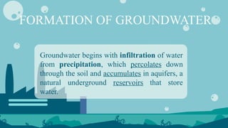 FORMATION OF GROUNDWATER
Groundwater begins with infiltration of water
from precipitation, which percolates down
through the soil and accumulates in aquifers, a
natural underground reservoirs that store
water.
 