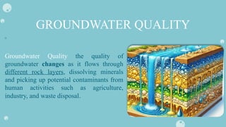 GROUNDWATER QUALITY
Groundwater Quality the quality of
groundwater changes as it flows through
different rock layers, dissolving minerals
and picking up potential contaminants from
human activities such as agriculture,
industry, and waste disposal.
 