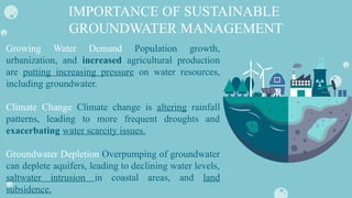 Growing Water Demand Population growth,
urbanization, and increased agricultural production
are putting increasing pressure on water resources,
including groundwater.
Climate Change Climate change is altering rainfall
patterns, leading to more frequent droughts and
exacerbating water scarcity issues.
Groundwater Depletion Overpumping of groundwater
can deplete aquifers, leading to declining water levels,
saltwater intrusion in coastal areas, and land
subsidence.
IMPORTANCE OF SUSTAINABLE
GROUNDWATER MANAGEMENT
 