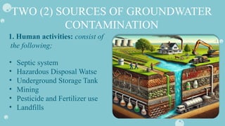 TWO (2) SOURCES OF GROUNDWATER
CONTAMINATION
• Septic system
• Hazardous Disposal Watse
• Underground Storage Tank
• Mining
• Pesticide and Fertilizer use
• Landfills
1. Human activities: consist of
the following;
 