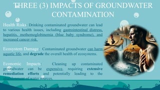 THREE (3) IMPACTS OF GROUNDWATER
CONTAMINATION
Health Risks: Drinking contaminated groundwater can lead
to various health issues, including gastrointestinal distress,
hepatitis, methemoglobinemia (blue baby syndrome), and
increased cancer risk.
Ecosystem Damage: Contaminated groundwater can harm
aquatic life, and degrade the overall health of ecosystems.
Economic Impacts: Cleaning up contaminated
groundwater can be expensive, requiring extensive
remediation efforts and potentially leading to the
abandonment of water sources.
 