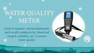 WATER QUALITY
METER
Used to measure various parameters
such as pH, conductivity, dissolved
oxygen, turbidity, etc. to assess
water quality
 