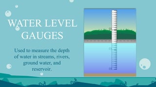 WATER LEVEL
GAUGES
Used to measure the depth
of water in streams, rivers,
ground water, and
reservoir.
 