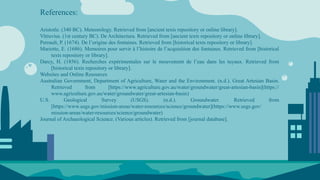 References:
Aristotle. (340 BC). Meteorology. Retrieved from [ancient texts repository or online library].
Vitruvius. (1st century BC). De Architectura. Retrieved from [ancient texts repository or online library].
Perrault, P. (1674). De l’origine des fontaines. Retrieved from [historical texts repository or library].
Mariotte, E. (1686). Memoires pour servir à l’histoire de l’acquisition des fontaines. Retrieved from [historical
texts repository or library].
Darcy, H. (1856). Recherches expérimentales sur le mouvement de l’eau dans les tuyaux. Retrieved from
[historical texts repository or library].
Websites and Online Resources
Australian Government, Department of Agriculture, Water and the Environment. (n.d.). Great Artesian Basin.
Retrieved from [https://www.agriculture.gov.au/water/groundwater/great-artesian-basin](https://
www.agriculture.gov.au/water/groundwater/great-artesian-basin)
U.S. Geological Survey (USGS). (n.d.). Groundwater. Retrieved from
[https://www.usgs.gov/mission-areas/water-resources/science/groundwater](https://www.usgs.gov/
mission-areas/water-resources/science/groundwater)
Journal of Archaeological Science. (Various articles). Retrieved from [journal database].
 