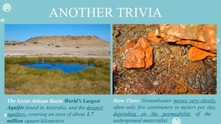 ANOTHER TRIVIA
Slow Flow: Groundwater moves very slowly,
often only few centimeters to meters per day,
depending on the permeability of the
underground materialist.
The Great Artisan Basin World’s Largest
Aquifer found in Australia, and the deepest
aquifers, covering an area of about 1.7
million square kilometers.
 