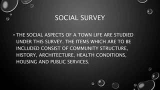 SOCIAL SURVEY
• THE SOCIAL ASPECTS OF A TOWN LIFE ARE STUDIED
UNDER THIS SURVEY. THE ITEMS WHICH ARE TO BE
INCLUDED CONSIST OF COMMUNITY STRUCTURE,
HISTORY, ARCHITECTURE, HEALTH CONDITIONS,
HOUSING AND PUBLIC SERVICES.
 