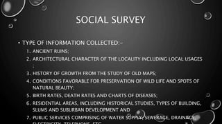 SOCIAL SURVEY
• TYPE OF INFORMATION COLLECTED:-
1. ANCIENT RUINS;
2. ARCHITECTURAL CHARACTER OF THE LOCALITY INCLUDING LOCAL USAGES
;
3. HISTORY OF GROWTH FROM THE STUDY OF OLD MAPS;
4. CONDITIONS FAVORABLE FOR PRESERVATION OF WILD LIFE AND SPOTS OF
NATURAL BEAUTY;
5. BIRTH RATES, DEATH RATES AND CHARTS OF DISEASES;
6. RESIDENTIAL AREAS, INCLUDING HISTORICAL STUDIES, TYPES OF BUILDING,
SLUMS AND SUBURBAN DEVELOPMENT AND
7. PUBLIC SERVICES COMPRISING OF WATER SUPPLY, SEWERAGE, DRAINAGE,
 