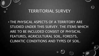 TERRITORIAL SURVEY
• THE PHYSICAL ASPECTS OF A TERRITORY ARE
STUDIED UNDER THIS SURVEY. THE ITEMS WHICH
ARE TO BE INCLUDED CONSIST OF PHYSICAL
FEATURES, AGRICULTURAL SOIL, FORESTS,
CLIMATIC CONDITIONS AND TYPES OF SOIL.
 