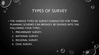 TYPES OF SURVEY
• THE VARIOUS TYPES OF SURVEY CONDUCTED FOR TOWN
PLANNING SCHEMES CAN BROADLY BE DIVIDED INTO THE
FOLLOWING FOUR TYPES:-
1. PRELIMINARY SURVEY.
2. NATIONAL SURVEY.
3. REGIONAL SURVEY.
4. CIVIC SURVEY.
 