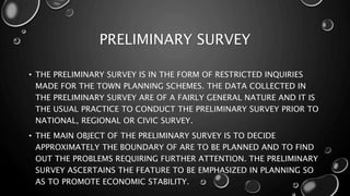 • THE PRELIMINARY SURVEY IS IN THE FORM OF RESTRICTED INQUIRIES
MADE FOR THE TOWN PLANNING SCHEMES. THE DATA COLLECTED IN
THE PRELIMINARY SURVEY ARE OF A FAIRLY GENERAL NATURE AND IT IS
THE USUAL PRACTICE TO CONDUCT THE PRELIMINARY SURVEY PRIOR TO
NATIONAL, REGIONAL OR CIVIC SURVEY.
• THE MAIN OBJECT OF THE PRELIMINARY SURVEY IS TO DECIDE
APPROXIMATELY THE BOUNDARY OF ARE TO BE PLANNED AND TO FIND
OUT THE PROBLEMS REQUIRING FURTHER ATTENTION. THE PRELIMINARY
SURVEY ASCERTAINS THE FEATURE TO BE EMPHASIZED IN PLANNING SO
AS TO PROMOTE ECONOMIC STABILITY.
PRELIMINARY SURVEY
 