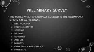 PRELIMINARY SURVEY
• THE TOPICS WHICH ARE USUALLY COVERED IN THE PRELIMINARY
SURVEY ARE AS FOLLOWS:-
1. ELECTRIC POWER
2. GENERAL AMENITIES
3. HIGHWAYS
4. HOUSING
5. INDUSTRIES
6. LAND USE
7. RAILWAYS
8. WATER SUPPLY AND SEWERAGE
9. WATERWAYS.
 