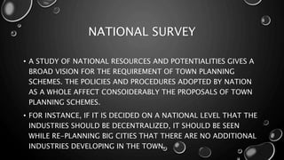 NATIONAL SURVEY
• A STUDY OF NATIONAL RESOURCES AND POTENTIALITIES GIVES A
BROAD VISION FOR THE REQUIREMENT OF TOWN PLANNING
SCHEMES. THE POLICIES AND PROCEDURES ADOPTED BY NATION
AS A WHOLE AFFECT CONSOIDERABLY THE PROPOSALS OF TOWN
PLANNING SCHEMES.
• FOR INSTANCE, IF IT IS DECIDED ON A NATIONAL LEVEL THAT THE
INDUSTRIES SHOULD BE DECENTRALIZED, IT SHOULD BE SEEN
WHILE RE-PLANNING BIG CITIES THAT THERE ARE NO ADDITIONAL
INDUSTRIES DEVELOPING IN THE TOWN.
 