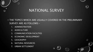 NATIONAL SURVEY
• THE TOPICS WHICH ARE USUALLY COVERED IN THE PRELIMINARY
SURVEY ARE AS FOLLOWS:-
1. ADMINISTRATION
2. AGRICULTURE
3. COMMUNICATION FACILITIES
4. ECONOMIC DEVELOPMENT
5. GEOGRAPHY
6. NATURAL RESOURCES
7. URBAN SETTLEMENT
 