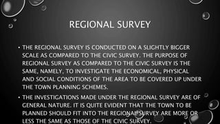REGIONAL SURVEY
• THE REGIONAL SURVEY IS CONDUCTED ON A SLIGHTLY BIGGER
SCALE AS COMPARED TO THE CIVIC SURVEY. THE PURPOSE OF
REGIONAL SURVEY AS COMPARED TO THE CIVIC SURVEY IS THE
SAME, NAMELY, TO INVESTIGATE THE ECONOMICAL, PHYSICAL
AND SOCIAL CONDITIONS OF THE AREA TO BE COVERED UP UNDER
THE TOWN PLANNING SCHEMES.
• THE INVESTIGATIONS MADE UNDER THE REGIONAL SURVEY ARE OF
GENERAL NATURE. IT IS QUITE EVIDENT THAT THE TOWN TO BE
PLANNED SHOULD FIT INTO THE REGIONAL SURVEY ARE MORE OR
LESS THE SAME AS THOSE OF THE CIVIC SURVEY.
 